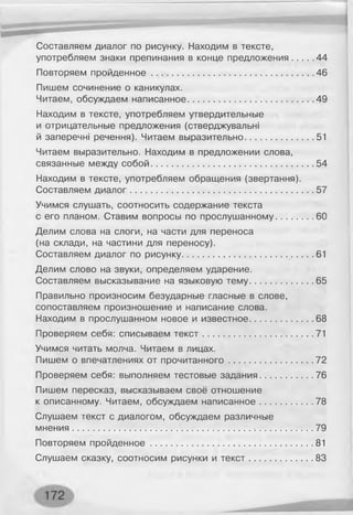 Составляем диалог по рисунку. Находим в тексте,
употребляем знаки препинания в конце предложения........ 44
Повторяем пройденное................................................................46
Пишем сочинение о каникулах.
Читаем, обсуждаем написанное..................................................49
Находим в тексте, употребляем утвердительные
и отрицательные предложения (стверджувальні
й заперечні речення). Читаем выразительно...........................51
Читаем выразительно. Находим в предложении слова,
связанные между собой................................................................ 54
Находим в тексте, употребляем обращения (звертання).
Составляем диалог........................................................................ 57
Учимся слушать, соотносить содержание текста
с его планом. Ставим вопросы по прослушанному...............60
Делим слова на слоги, на части для переноса
(на склади, на частини для переносу).
Составляем диалог по рисунку......................................... .. 61
Делим слово на звуки, определяем ударение.
Составляем высказывание на языковую тему.........................65
Правильно произносим безударные гласные в слове,
сопоставляем произношение и написание слова.
Находим в прослушанном новое и известное.........................68
Проверяем себя: списываем те кст........................................... 71
Учимся читать молча. Читаем в лицах.
Пишем о впечатлениях от прочитанного................................. 72
Проверяем себя: выполняем тестовые задания.....................76
Пишем пересказ, высказываем своё отношение
к описанному. Читаем, обсуждаем написанное.....................78
Слушаем текст с диалогом, обсуждаем различные
мнения...................................................................... ........................ 79
Повторяем пройденное................................................................ 81
Слушаем сказку, соотносим рисунки и те кст.........................83
 