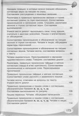 Находим позиции, в которых можно (нельзя) обозначать
согласные звуки на письме по слуху.
Составляем рассуждение о языковых явлениях.....................86
Различаем и правильно произносим звонкие и глухие
согласные (дзвінкі та глухі приголосні). Сопоставляем
произношение и написание слова. Слушаем, различаем
звонкие и глухие согласные звуки. Составляем
высказывание...................................................................................88
Учимсб вести диалог: высказывать свою точку зрения,
считаться с другими мнениями. Пишем о впечатлениях
от обсуждения.................................................................................92
Сопоставляем произношение и обозначение на письме
звонких и глухих согласных. Читаем в лицах, обсуждаем
характеры персонажей..................................................................94
Сопоставляем произношение и обозначение на письме
согласных звуков. Читаем молча, составляем вопросы
к те ксту.............................................................................................96
Читаем выразительно. Прислушиваемся к звучанию
художественного слова. Говорим: составляем диалог........ 98
Различаем, правильно произносим твёрдые и мягкие
согласные (тверді й м’які приголосні). Сопоставляем
произношение и написание слов. Пересказываем
прочитанное...................................................................................101
Правильно произносим твёрдые и мягкие согласные.
Сопоставляем слова русского и украинского язы ков........ 104
Читаем молча, отвечаем на вопросы по тексту.
Учимся вести диалог.................................................................... 106
Правильно произносим и пишем слова с согласными,
обозначенными буквами ж, ш, ц, ч, щ.
Составляем высказывание по рисунку...................................109
Пишем пересказ. Читаем, обсуждаем написанное............ 111
Правильно произносим и пишем слова с согласными,
обозначенными буквами ж, ш, ц, ч, щ. Читаем в лицах.
Составляем диалог...................................................................... 114
173
 