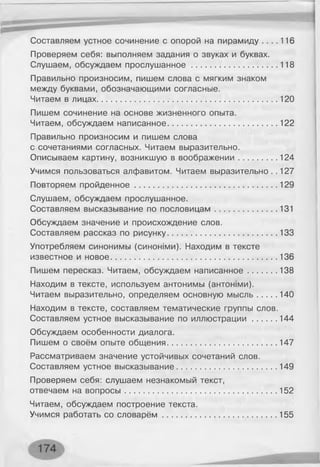 Составляем устное сочинение с опорой на пирамиду . . . . 116
Проверяем себя: выполняем задания о звуках и буквах.
Слушаем, обсуждаем прослушанное..................................... 118
Правильно произносим, пишем слова с мягким знаком
между буквами, обозначающими согласные.
Читаем в лицах.............................................................................. 120
Пишем сочинение на основе жизненного опыта.
Читаем, обсуждаем написанное................................................122
Правильно произносим и пишем слова
с сочетаниями согласных. Читаем выразительно.
Описываем картину, возникшую в воображении.................124
Учимся пользоваться алфавитом. Читаем выразительно . .127
Повторяем пройденное..............................................................129
Слушаем, обсуждаем прослушанное.
Составляем высказывание по пословицам...........................131
Обсуждаем значение и происхождение слов.
Составляем рассказ по рисунку................................................133
Употребляем синонимы (синоыми). Находим в тексте
известное и новое........................................................................ 136
Пишем пересказ. Читаем, обсуждаем написанное............ 138
Находим в тексте, используем антонимы (антоыми).
Читаем выразительно, определяем основную мысль........ 140
Находим в тексте, составляем тематические группы слов.
Составляем устное высказывание по иллюстрации.......... 144
Обсуждаем особенности диалога.
Пишем о своём опыте общения................................................147
Рассматриваем значение устойчивых сочетаний слов.
Составляем устное высказывание........................................... 149
Проверяем себя: слушаем незнакомый текст,
отвечаем на вопросы.................................................................. 152
Читаем, обсуждаем построение текста.
Учимся работать со словарём..................................................155
 