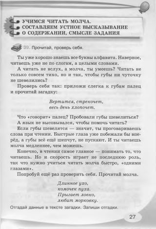 УЧИМСЯ ЧИТАТЬ МОЛЧА.
СОСТАВЛЯЕМ УСТНОЕ ВЫСКАЗЫВАНИЕ
О СОДЕРЖАНИИ, СМЫСЛЕ ЗАДАНИЯ
Ты уже хорошо знаешь все буквы алфавита. Наверное,
читаешь уже не по слогам, а целыми словами.
А читать не вслух, а молча, ты умеешь? Читать не
только совсем тихо, но и так, чтобы губы ни чуточку
не шевелились?
Проверь себя так: приложи слегка к губам палец
и прочитай загадку:
Что «говорит» палец? Пробовали губы шевелиться?
А язык не высовывался, чтобы помочь читать?
Если губы шевелятся — значит, ты проговариваешь
слова при чтении. Быстрые глаза уже побежали бы впе­
рёд, а губы всё ещё шепчут, не пускают. И ты читаешь
молча медленнее, чем можешь.
Конечно, в чтении самое главное — понимать то, что
читаешь. Но и скорость играет не последнюю роль,
так что нужно учиться читать молча быстро, «одними
глазами ».
Попробуй ещё раз проверить себя. Прочитай молча.
Вертится, стрекочет,
весь день хлопочет.
Длинное ухо,
комочек пуха.
Прыгает ловко,
любит морковку.
Отгадай данные в тексте загадки. Запиши отгадки.
27
 