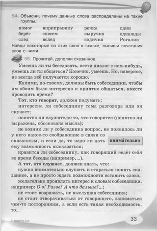 54, Объясни, почему данные слова распределены на такие
группы.
помог вприпрыжку речка один
берёг совсем выручка однажды
след вслед водичка Рогалик
Найди некоторые из этих слов в сказке, выпиши сочетания
слов с ними.
55. Прочитай, дополни сказанное.
Умеешь ли ты беседовать, вести диалог с кем-нибудь,
умеешь ли ты общаться? Конечно, умеешь. Но, наверное,
не всегда всё получается хорошо.
Какими, по-твоему, должны быть собеседники, чтобы
им обоим было интересно и приятно общаться, вместе
проводить время?
Тот, кто говорит, должен подумать:
интересна ли собеседнику тема разговора или он
скучает;
понятно ли слушателю то, что говорится (понятно ли
выражена, обоснована мысль);
не возник ли у собеседника вопрос, не появилось ли
у него какое-то соображение в связи со
внимательносказанным, и если да, то надо ли дать
ему возможность высказаться;
нравится ли собеседнику, как говорящий ведёт себя
во время беседы (например,...).
А тот, кто слушает, должен знать, что:
нужно внимательно слушать и стараться понять ска­
занное, а не просто ждать возможности вставить слово;
желательно проявлять интерес к словам собеседника,
например: О-о! Разве? А что дальше?...;
не стоит возражать, не выслушав собеседника;
не стоит отворачиваться от говорящего, заниматься
чем-то посторонним, а если есть такая необходимость,
то...
2 Русский яз. 3 кл. 33
 