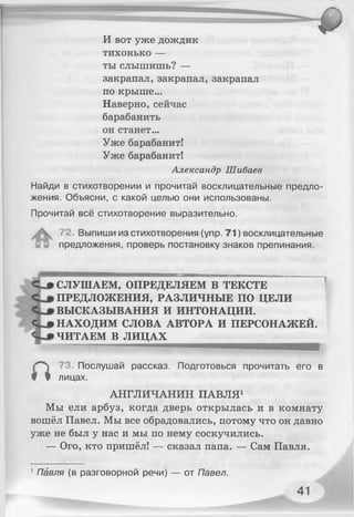 И вот уже дождик
тихонько —
ты слышишь? —
закрапал,закрапал,закрапал
по крыше...
Наверно, сейчас
барабанить
он станет...
Уже барабанит!
Уже барабанит!
Александр Шибаев
Найди в стихотворении и прочитай восклицательные предло­
жения. Объясни, с какой целью они использованы.
Прочитай всё стихотворение выразительно.
72. Выпиши из стихотворения (упр. 71) восклицательные
предложения, проверь постановку знаков препинания.
СЛУШАЕМ, ОПРЕДЕЛЯЕМ В ТЕКСТЕ
ПРЕДЛОЖЕНИЯ, РАЗЛИЧНЫЕ ПО ЦЕЛИ
ВЫСКАЗЫВАНИЯ И ИНТОНАЦИИ.
НАХОДИМ СЛОВА АВТОРА И ПЕРСОНАЖЕЙ.
ЧИТАЕМ В ЛИЦАХ
73. Послушай рассказ. Подготовься прочитать его в
# Ф лицах.
АНГЛИЧАНИН ПАВЛЯ1
Мы ели арбуз, когда дверь открылась и в комнату
вошёл Павел. Мы все обрадовались, потому что он давно
уже не был у нас и мы по нему соскучились.
— Ого, кто пришёл! — сказал папа. — Сам Павля.
1Павля (в разговорной речи) — от Павел.
 