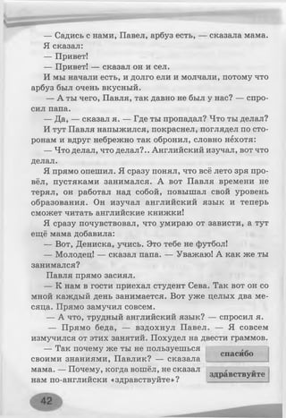 — Садись с нами, Павел, арбуз есть, — сказала мама.
Я сказал:
— Привет!
— Привет! — сказал он и сел.
И мы начали есть, и долго ели и молчали, потому что
арбуз был очень вкусный.
— А ты чего, Павля, так давно не был у нас? — спро­
сил папа.
— Да, — сказал я. — Где ты пропадал? Что ты делал?
И тут Павля напыжился, покраснел, поглядел по сто­
ронам и вдруг небрежно так обронил, словно нехотя:
— Что делал, что делал?.. Английский изучал, вот что
делал.
Я прямо опешил. Я сразу понял, что всё лето зря про­
вёл, пустяками занимался. А вот Павля времени не
терял, он работал над собой, повышал свой уровень
образования. Он изучал английский язык и теперь
сможет читать английские книжки!
Я сразу почувствовал, что умираю от зависти, а тут
ещё мама добавила:
— Вот, Дениска, учись. Это тебе не футбол!
— Молодец! — сказал папа. — Уважаю! А как же ты
занимался?
Павля прямо засиял.
— К нам в гости приехал студент Сева. Так вот он со
мной каждый день занимается. Вот уже целых два ме­
сяца. Прямо замучил совсем.
— А что, трудный английский язык? — спросил я.
— Прямо беда, — вздохнул Павел. — Я совсем
измучился от этих занятий. Похудел на двести граммов.
— Так почему же ты не пользуешься
своими знаниями, Павлик? — сказала
мама. — Почему, когда вошёл, не сказал
нам по-английски «здравствуйте»?
спасибо
здравствуйте
 