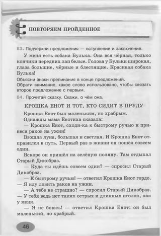 :^;Ртттттттттт"" ...... .......
П0ВТ0РЯЕМ ПРОЙДЕННОЕ
83. Подчеркни предложения — вступление и заключение.
У меня есть собака Булька. Она вся чёрная, только
кончики передних лап белые. Голова у Бульки широкая,
глаза большие, чёрные и блестящие. Красивая собака
Булька!
Объясни знаки препинания в конце предложений.
Обрати внимание, какое слово использовано, чтобы связать
второе предложение с первым.
84. Прочитай сказку. Скажи, о чём она.
КРОШКА ЕНОТ И ТОТ, КТО СИДИТ В ПРУДУ
Крошка Енот был маленьким, но храбрым.
Однажды мама Енотиха сказала:
— Крошка Енот, сходи-ка к быстрому ручью и при­
неси раков на ужин!
Взошла луна, большая и светлая. И Крошка Енот от­
правился в путь. Первый раз в жизни он пошёл совсем
один.
Вскоре он пришёл на зелёную поляну. Там отдыхал
Старый Дикобраз.
— Куда ты идёшь совсем один? — спросил Старый
Дикобраз.
— К быстрому ручью! — ответил Крошка Енот гордо.
— Я иду ловить раков на ужин.
— А тебе не страшно? — спросил Старый Дикобраз.
— У тебя ведь нет таких острых и длинных иголок, как
у меня.
— Я не боюсь! — ответил Крошка Енот: он был
маленький, но храбрый.
 