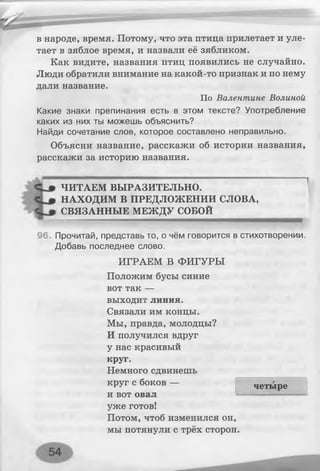 в народе, время. Потому, что эта птица прилетает и уле­
тает в зяблое время, и назвали её зябликом.
Как видите, названия птиц появились не случайно.
Люди обратили внимание на какой-то признак и по нему
дали название.
По Валентине Волиной
Какие знаки препинания есть в этом тексте? Употребление
каких из них ты можешь объяснить?
Найди сочетание слов, которое составлено неправильно.
Объясни название, расскажи об истории названия,
расскажи за историю названия.
ЧИТАЕМ ВЫРАЗИТЕЛЬНО.
НАХОДИМ В ПРЕДЛОЖЕНИИ СЛОВА,
СВЯЗАННЫЕ МЕЖДУ СОБОЙ
96. Прочитай, представь то, о чём говорится в стихотворении.
Добавь последнее слово.
ИГРАЕМ В ФИГУРЫ
Положим бусы синие
вот так —
выходит линия.
Связали им концы.
Мы, правда, молодцы?
И получился вдруг
у нас красивый
круг.
Немного сдвинешь
круг с боков —
и вот овал
уже готов!
Потом, чтоб изменился он,
мы потянули с трёх сторон.
четыре
 