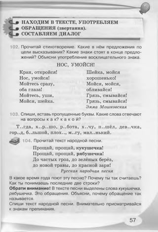 НАХОДИМ В ТЕКСТЕ, УПОТРЕБЛЯЕМ
C up ОБРАЩЕНИЯ (звертання).
СОСТАВЛЯЕМ ДИАЛОГ
102. Прочитай стихотворение. Какие в нём предложения по
цели высказывания? Какие знаки стоят в конце предло­
жений? Объясни употребление восклицательного знака.
НОС, УМОЙСЯ!
Кран, откройся! Шейка, мойся
Нос, умойся! хорошенько!
Мойтесь сразу, Мойся, мойся,
оба глаза! обливайся!
Мойтесь, уши, Грязь, смывайся!
Мойся, шейка. Грязь, смывайся!
Эмма Мошковская
103. Спиши, вставь пропущенные буквы. Какие слова отвечают
на вопросы к а к? к а к о й?
Т..гда, х..р..ш о, р..бота, х..чу, п..ш ёл, дев..чка,
гор..д, б..лыной, плох.., м..гу, маленький.
104. Прочитай текст народной песни.
Прощай, прощай, кукушечка!
Прощай, прощай, рябушечка!
До частых гроз, до зелёных берёз,
до новой травы, до красной зари!
Русская народная песня
В какое время года поют эту песню? Почему ты так считаешь?
Как ты понимаешь последние две строки?
Обрати внимание! В тексте песни выделены слова кукушечка,
рябушечка. Это обращения. Объясни, почему обращение так
называется.
Спиши текст народной песни. Внимательно присматривайся
к знакам препинания.
57
 