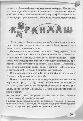гласным. Это слабая позиция гласного звука. Например,
в слове карандаш первый гласный — короткий, нечёт­
кий, мало похожий на «чистый» звук [а]. И второй глас­
ный звук [а] произносится несколько короче, чем обычно.
Для того, чтобы не сделать ошибки во время письма,
надо запомнить, как пишется слово с безударным глас­
ным, или применить правило.
Оказывается, есть много правил о безударных глас­
ных в разных частях слова. Со временем ты узнаешь их
и научишься ими пользоваться. А сейчас главное — пом­
нить, что безударные гласные требуют внимания, про­
верки. Надо научиться замечать их в слове. Представь,
что такой гласный будто подаёт сигнал: «Осторожно,
я безударный! Не сделай ошибки на письме!»
И ты отвечаешь ему: «Да-да, спасибо за подсказку!
Я вижу, я буду внимательным!»
Однако имей в виду, что даже ударные гласные после
звуков [ж], [ш], [ц], [ч], [ш'ш'] обозначают на письме не
по слуху, а по правилам. Например: жизнь, шишка, цир­
куль, свеча, жёлтый, щука. Ты уже знаешь многие из
этих правил.
Что из того, о чём говорится в этом тексте, было знакомо
тебе и раньше? Что было новым?
Приведи свои примеры слов, в которых гласные на письме
нельзя обозначать по слуху, а следует придерживаться правил.
Для этого просмотри примеры, данные в тексте.
69
 