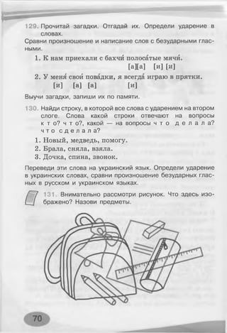 129. Прочитай загадки. Отгадай их. Определи ударение в
словах.
Сравни произношение и написание слов с безударными глас­
ными.
1. К нам приехали с бахчи полосатые мячи.
2. У меня свой повадки, я всегда играю в прятки.
Выучи загадки, запиши их по памяти.
130. Найди строку, в которой все слова с ударением на втором
слоге. Слова какой строки отвечают на вопросы
к т о? ч т о?, какой — на вопросы ч т о д е л а л а ?
ч т о с д е л а л а ?
1. Новый, медведь, помогу.
2. Брала, сняла, взяла.
3. Дочка, спина, звонок.
Переведи эти слова на украинский язык. Определи ударение
в украинских словах, сравни произношение безударных глас­
ных в русском и украинском языках.
131 Внимательно рассмотри рисунок. Что здесь изо-
[а][а] [и] [и]
[и] [а] [а] [и]
бражено? Назови предметы.
 