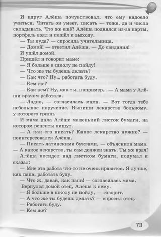 И вдруг Алёша почувствовал, что ему надоело
учиться. Читать он умеет, писать — тоже, да и числа
складывать. Что же ещё? Алёша поднялся из-за парты,
портфель взял и пошёл к выходу.
— Ты куда? — спросила учительница.
— Домой! — ответил Алёша. — До свидания!
И ушёл домой.
Пришёл и говорит маме:
— Я больше в школу не пойду!
— Что же ты будешь делать?
— Как что? Ну... работать буду.
— Кем же?
— Как кем? Ну, как ты, например... — А мама у Алё­
ши врачом работала.
— Ладно, — согласилась мама. — Вот тогда тебе
небольшое поручение. Выпиши лекарство больному,
у которого грипп.
И мама дала Алёше маленький листок бумаги, на
котором рецепты пишут.
— А как его писать? Какое лекарство нужно? —
поинтересовался Алёша.
— Писать латинскими буквами, — объяснила мама.
— А какое лекарство, ты сам должен знать. Ты же врач!
Алёша посидел над листком бумаги, подумал и
сказал:
— Мне эта работа что-то не очень нравится. Я лучше,
как папа, работать буду.
— Что ж, давай, как папа! — согласилась мама.
Вернулся домой отец, Алёша к нему.
— Я больше в школу не пойду, — говорит.
— А что же ты будешь делать? — спросил отец.
— Работать буду.
— Кем же?
73
 