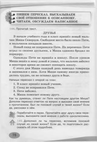 ПИШЕМ ПЕРЕСКАЗ, ВЫСКАЗЫВАЕМ
СВОЁ ОТНОШЕНИЕ К ОПИСАННОМУ.
ЧИТАЕМ, ОБСУЖДАЕМ НАПИСАННОЕ
144. Прочитай текст.
ДРУЗЬЯ
В начале учебного года в класс пришёл новый маль­
чик Миша Скворцов. Свободное место было около Пети,
и мальчиков посадили вместе.
Новый сосед не понравился Пете. На переменах Петя
играл со своими друзьями, а Миша одиноко бродил по
коридору.
Однажды Петя не пришёл в школу. После уроков
Миша зашёл к нему домой и узнал, что мальчик заболел
и некоторое время не сможет посещать школу.
С этого дня Миша каждый день навещал товарища
и занимался с ним. Хотя Мише самому иногда прихо­
дилось трудно, он не оставил друга в беде.
Напиши пересказ с опорой на план:
1. В класс пришёл новый ученик.
2. Сосед не понравился Пете.
3. Петя заболел.
4. Миша помогает новому другу.
Как ты думаешь, станет ли Петя настоящим другом Мише?
Дополни пересказ ответом на вопрос и выскажи своё мнение
о прочитанном. Был ли похожий случай в твоей жизни? Если
да, расскажи о нём.
«
Поработайте в парах. Прочитайте друг другу свои пере­
сказы, выскажите своё мнение о работе одноклассника.
145 Дополнил ли ты пересказ, вспомнив похожий
случай из своей жизни? Если да, то подготовься рас­
сказать об этом подробнее.
 