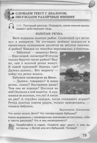СЛУШАЕМ ТЕКСТ С ДИАЛОГОМ,
ОБСУЖДАЕМ РАЗЛИЧНЫЕ МНЕНИЯ
_ — ——................ ............. ""......■■■■■■■■■■■■■■ Ш М Ш М М И И М М И Н И Я И И И Ш И И
146. Послушай рассказ. Определи, какие мнения выска-
“ ™ зывают действующие лица.
ЗОЛОТАЯ РЕЧКА
Вите подарили золотых рыбок. Солнечный луч загля­
нул в аквариум. Он погладил зелёные водоросли и
крошечным солнышком разлёгся на жёлтом песочке.
А рыбки? Каждая их чешуйка переливалась и блестела.
— Бабушка! — закричал Витя.
— Иди скорей, посмотри! И откуда
только берутся такие рыбки? Вид­
но, они в золотой речке живут.
В самой красивой! Знаешь где?
Далеко-далеко... Вот вырасту —
пойду эту речку искать.
Бабушка посмотрела на Витю.
— Далеко, говоришь? А наша
речка, сынок? Быстрянка наша?
Чем она не хороша? Погляди на
неё! Окуньки в ней водятся. А кув­
шинки не золотые, что ли? А песок
на дне? А струйка каждая, когда солнышко играет?
Речка золотая совсем рядом, только присмотрись, —
сказала бабушка.
Валентина Донникова
Что хотел искать Витя? Что посоветовала бабушка?
Какие выражения с неожиданным значением встретились тебе
в тексте рассказа? Что в них неожиданного?
•
Поработайте в парах. Скажите друг другу, с кем вы
I согласны: с Витей или его бабушкой. Почему?
 