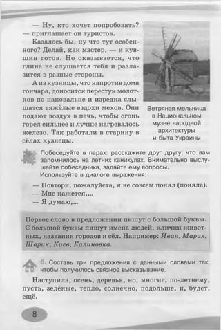 — Ну, кто хочет попробовать?
— приглашает он туристов.
Казалось бы, ну что тут особен­
ного? Делай, как мастер, — и кув­
шин готов. Но оказывается, что
глина не слушается тебя и разла-
зится в разные стороны.
А из кузницы, что напротив дома
гончара, доносится перестук молот­
ков по наковальне и изредка слы­
шатся тяжёлые вздохи мехов. Они
подают воздух в печь, чтобы огонь
горел сильнее и лучше нагревалось
железо. Так работали в старину в
сёлах кузнецы.
Побеседуйте в парах: расскажите друг другу, что вам
запомнилось на летних каникулах. Внимательно выслу­
шайте собеседника, задайте ему вопросы.
Используйте в диалоге выражения:
— Повтори, пожалуйста, я не совсем понял (поняла).
— Мне кажется,...
— Я думаю,...
Первое слово в предложении пишут с большой буквы.
С большой буквы пишут имена людей, клички живот­
ных, названия городов и сёл. Например: Иван, Мария,
Шарик, Киев, Калиновка.
/  Составь три предложения с данными словами так,
чтобы получилось связное высказывание.
Наступила, осень, деревья, но, многие, по-летнему,
пусть, зелёные, тепло, солнечно, подольше, и, будет,
ещё.
Ветряная мельница
в Национальном
музее народной
архитектуры
и быта Украины
8
 