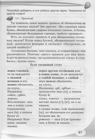 Попробуй добавить в эти ребусы другие звуки. Получится ли
другое слово?
163. Прочитай.
Ты помнишь самое важное правило об обозначении на
письме гласных звуков? Оно простое: «Без сомнения пиши
буквы, обозначающие ударные (сильные) гласные. А буквы,
обозначающие безударные гласные, требуют проверки».
Есть ли похожее правило и для обозначения соглас­
ных звуков? Когда перед буквой, обозначающей соглас­
ный, зажигается фонарик и сигналит: «Осторожно, не
сделай ошибки!»?
Согласных больше, чем гласных, и «характером» они
различаются. Поэтому одного правила для них мало.
А вот те места в слове, где проявляются их «сила» и «сла­
бость», нужно знать.
Если согласный стоит
перед гласным,
то он находится
в сильной
позиции и его
можно обозначать
по слуху.
Например:
садик, зубок,
морозы.
Исключение: -ого,
-его в конце слова
(произносим
звук [в], а пишем
букву г).
Например: боль­
шого, нашего,
твоего.
перед другим согласным или
в конце слова, то он находится
в слабой позиции, а слабый
звук нельзя обозначать
по слуху.
Например: зуб, зубчик —
произносим звук [п], а пишем
букву б;
песня, пончик — произносим
мягкие звуки [с'], [н'], но ъ не
пишем;
в словах мышь, нож произносим
[ш], но обозначаем его разными
буквами шь, ж;
устный — звук [т] не произно­
сим, а букву т пишем.
87
 