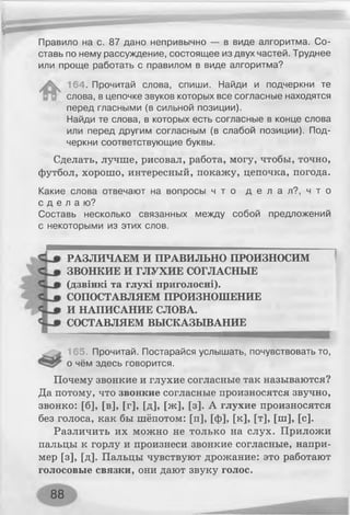 Правило на с. 87 дано непривычно — в виде алгоритма. Со­
ставь по нему рассуждение, состоящее из двух частей. Труднее
или проще работать с правилом в виде алгоритма?
164. Прочитай слова, спиши. Найди и подчеркни те
слова, в цепочке звуков которых все согласные находятся
перед гласными (в сильной позиции).
Найди те слова, в которых есть согласные в конце слова
или перед другим согласным (в слабой позиции). Под­
черкни соответствующие буквы.
Сделать, лучше, рисовал, работа, могу, чтобы, точно,
футбол, хорошо, интересный, покажу, цепочка, погода.
Какие слова отвечают на вопросы ч т о д е л а л ? , ч т о
с д е л а ю ?
Составь несколько связанных между собой предложений
с некоторыми из этих слов.
РАЗЛИЧАЕМ И ПРАВИЛЬНО ПРОИЗНОСИМ
ЗВОНКИЕ И ГЛУХИЕ СОГЛАСНЫЕ
(дзвінкі та глухі приголосні).
СОПОСТАВЛЯЕМ ПРОИЗНОШЕНИЕ
И НАПИСАНИЕ СЛОВА.
СОСТАВЛЯЕМ ВЫСКАЗЫВАНИЕ
165. Прочитай. Постарайся услышать, почувствовать то,
о чём здесь говорится.
Почему звонкие и глухие согласные так называются?
Да потому, что звонкие согласные произносятся звучно,
звонко: [б], [в], [г], [д], [ж], [з]. А глухие произносятся
без голоса, как бы шёпотом: [п], [ф], [к], [т], [ш], [с].
Различить их можно не только на слух. Приложи
пальцы к горлу и произнеси звонкие согласные, напри­
мер [з], [д]. Пальцы чувствуют дрожание: это работают
голосовые связки, они дают звуку голос.
88
 