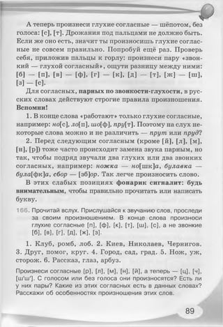 А теперь произнеси глухие согласные — шёпотом, без
голоса: [с], [т]. Дрожания под пальцами не должно быть.
Если же оно есть, значит ты произносишь глухие соглас­
ные не совсем правильно. Попробуй ещё раз. Проверь
себя, приложив пальцы к горлу: произнеси пару «звон­
кий — глухой согласный», ощути разницу между ними:
[б] — [п], [в] — [ф], [г] — [к], [д] — [т], [ж] — [ш],
[з] - [с].
Для согласных, парных по звонкости-глухости, в рус­
ских словах действуют строгие правила произношения.
Вспомни!
1. В конце слова «работают» только глухие согласные,
например: но[с], ло[п], шо[ф], пру[т]. Поэтому на слух не­
которые слова можно и не различить — прут или пруд?
2. Перед следующим согласным (кроме [й], [л], [м],
[и], [р]) тоже часто происходит замена звука парным, но
так, чтобы подряд звучали два глухих или два звонких
согласных, например: ножка — ко[шк]а, булавка —
була[фк]а, сбор — [зб]ор. Так легче произносить слово.
В этих слабых позициях фонарик сигналит: будь
внимательным, чтобы правильно прочитать или написать
букву.
166. Прочитай вслух. Прислушайся к звучанию слов, проследи
за своим произношением. В конце слова произноси
глухие согласные [п], [ф], [к], [т], [ш], [с], а не звонкие
[б], [в], [г], [д], [ж], [з].
1. Клуб, ромб, лоб. 2. Киев, Николаев, Чернигов.
3. Друг, помог, круг. 4. Город, сад, град. 5. Нож, уж,
сторож. 6. Рассказ, глаз, арбуз.
Произнеси согласные [р], [л], [м], [н], [й], а теперь — [ц], [ч],
[ш'ш']. С голосом или без голоса они произносятся? Есть ли
у них пары? Какие из этих согласных есть в данных словах?
Расскажи об особенностях произношения этих слов.
89
 