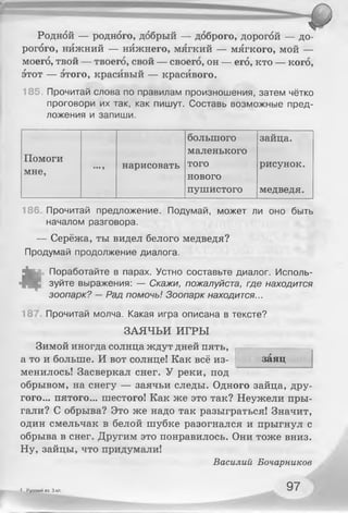 Родной — родного, добрый — доброго, дорогой — до­
рогого, нижний — нижнего, мягкий — мягкого, мой —
моего, твой — твоего, свой — своего, он — его, кто — кого,
этот — этого, красивый — красивого.
185. Прочитай слова по правилам произношения, затем чётко
проговори их так, как пишут. Составь возможные пред­
ложения и запиши.
большого зайца.
Помоги
мне, •••9 нарисовать
маленького
того рисунок.
нового
пушистого медведя.
186, Прочитай предложение. Подумай, может ли оно быть
началом разговора.
— Серёжа, ты видел белого медведя?
Продумай продолжение диалога.
«
Поработайте в парах. Устно составьте диалог. Исполь­
зуйте выражения: — Скажи, пожалуйста, где находится
зоопарк? — Рад помочь! Зоопарк находится...
18" Прочитай молча. Какая игра описана в тексте?
ЗАЯЧЬИ ИГРЫ
Зимой иногда солнца ждут дней пять,
а то и больше. И вот солнце! Как всё из­
менилось! Засверкал снег. У реки, под
обрывом, на снегу — заячьи следы. Одного зайца, дру­
гого... пятого... шестого! Как же это так? Неужели пры­
гали? С обрыва? Это же надо так разыграться! Значит,
один смельчак в белой шубке разогнался и прыгнул с
обрыва в снег. Другим это понравилось. Они тоже вниз.
Ну, зайцы, что придумали!
Василий Бочарников
заяц
4 Русский яз. 3 кл. 97
 