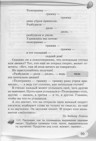 Телеграмму —
грамму —
грамму
рано утром принесли.
Разбудили —
ДИЛИ —
Д И Л И ,—
разбудили и ушли.
Удивились мы потом:
телеграмма —
грамма —
грамма —
в тот соседний —
седний дом!
Сказано ли в стихотворении, что почтальон стучал
или звонил? Тот, кто ещё не открыл секрет, может от­
ветить: «Нет, там об этом ничего не говорится!»
Но прислушайтесь получше!
ведь«Разбудили — дили — дили», — ведь
это почтальон звонит!
«Телеграмму — грамму — грамму рано утром при­
несли», — а ведь тут слышно, как почтальон стучит!
В стихах каждый может услышать своё, чего другие
не замечают. Пусть одни услышали в «Телеграмме» стук,
другие — звонок, а третьи — и то, и другое. Главное,
чтобы вы что-то услышали.
А это значит, что вы открыли один важный секрет:
писатель подбирает слова не только по смыслу, но ещё
и по звучанию. Он звуками пишет. И секрет этот назы­
вается «звукопись».
По Вадиму Левину
190. Расскажи, как ты понимаешь выражение звуками
пишет. Подбери примеры слов, ярких, выразительных
по звучанию. Продолжи ряд слов: жужжит, скрежет,...
99
 