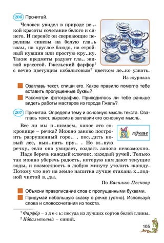 105
Прочитай.
Человек увидел в природе ре..-
кой красоты сочетание белого и си-
него. И перенёс он сверкающие пе-
реливы синевы на белую гла..ь
вазы, на круглое блюдо, на строй-
ный кувшин или простую кру..ку.
Такие предметы радуют гла.. жи-
вой красотой. Гжельский фарфор1
с вечно цветущим кобальтовым2
цветком ле..ко узнать.
Из журнала
	 Озаглавь текст, спиши его. Какое правило помогло тебе
вставить пропущенные буквы?
	 Рассмотри фотографию. Приходилось ли тебе раньше
видеть работы мастеров из города Гжель?
Прочитай. Определи тему и основную мысль текста. Оза-
главь текст, выразив в заглавии его основную мысль.
Все ли мы п..нимаем, какое это со-
кровище – речка? Можно заново постро-
ить разрушенный горо.. , пос..дить но-
вый лес, вык..пать пру.. . Но ж..вую
речку, если она умирает, создать заново невозможно.
Надо беречь каждый ключик, каждый ручей. Только
так можно уберечь радость, которую нам дают текущие
воды, и возможность в любую минуту утолить жажду.
Потому что нет на земле напитка лучше стакана х..лод-
ной чистой в..ды.
По Василию Пескову
	 Объясни правописание слов с пропущенными буквами.
	 Придумай небольшую сказку о речке (устно). Используй
слова и словосочетания из текста.
1
 Фарфîр – з д е с ь: посуда из лучших сортов белой глины.
2
 Кîбальтовый – синий.
206
207
лучше
 
