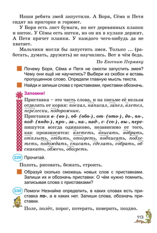 113
Наши ребята змей запустили. А Боря, Сёма и Петя
сидят на пригорке и горюют.
У Бори есть лист бумаги, но нет деревянных планок
и ниток. У Сёмы есть нитки, но он их в кулаке держит.
А Петя прячет планки. У каждого чего-нибудь да не
хватает.
Мальчики могли бы запустить змея. Только ... (ра-
ботать, думать, дружить) не научились. Вот в чём беда.
По Евгению Пермяку
	 Почему Боря, Сёма и Петя не смогли запустить змея?
Чему они ещё не научились? Выбери из скобок и вставь
пропущенное слово. Определи главную мысль текста.
	 Найди и запиши слова с приставками, приставки обозначь.
Запомни!
Приставка – это часть слова, и на письме её нельзя
отделять от корня: поехал, написал, запел, влетел,
перелески, подорожник.
Приставки в- (во-), об- (обо-), от- (ото-), до-, по-,
под- (подо-), про-, за-, на-, над-, с- (со-), вы-, пере-
пишутся всегда одинаково, независимо от того,
как произносятся: влететь, вписать, вобрать,
отплыть, отбить, отогреть, подписать, подле-
теть, подождать, списать, сделать, собрать, об-
скакать, обжечь, обогреть.
Прочитай.
Полоть, рисовать, бежать, строить.
	 Образуй сколько сможешь новых слов с приставками.
­Запиши их и обозначь приставки. О чём нужно помнить,
записывая слова с приставками?
Помоги Незнайке определить, в каких словах есть при-
ставка по-, а в каких нет. Запиши слова, обозначь при-
ставки.
Поле, полёт, порог, потерять, поверить, поздно.
229
230
 