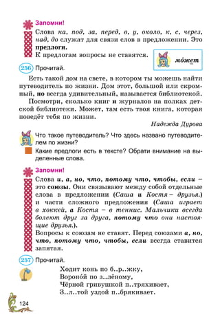 124
Запомни!
Слова на, под, за, перед, в, у, около, к, с, через,
над, до служат для связи слов в предложении. Это
предлоги.
К предлогам вопросы не ставятся.
Прочитай.
Есть такой дом на свете, в котором ты можешь найти
путеводитель по жизни. Дом этот, большой или скром-
ный, но всегда удивительный, называется библиотекой.
Посмотри, сколько книг и журналов на полках дет-
ской библиотеки. Может, там есть твоя книга, которая
поведёт тебя по жизни.
Надежда Дурова
	 Что такое путеводитель? Что здесь названо путеводите-
лем по жизни?
	 Какие предлоги есть в тексте? Обрати внимание на вы-
деленные слова.
Запомни!
Слова и, а, но, что, потому что, чтобы, если –
это союзы. Они связывают между собой отдельные
слова в предложении (Саша и Костя – друзья.)
и части сложного предложения (Саша играет
в  хо­ккей, а Костя – в теннис. Мальчики всегда
болеют друг за друга, потому что они настоя-
щие друзья.).
Вопросы к союзам не ставят. Перед союзами а, но,
что, потому что, чтобы, если всегда ставится
запятая.
Прочитай.
Ходит конь по б..р..жку,
Вороной по з..лёному,
Чёрной гривушкой п..тряхивает,
З..л..той уздой п..брякивает.
мîжет
256
257
 