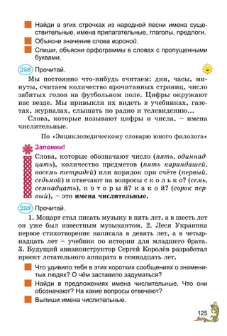 125
	 Найди в этих строчках из народной песни имена суще-
ствительные, имена прилагательные, глаголы, предлоги.
	 Объясни значение слова вороной.
	 Спиши, объясни орфограммы в словах с пропущенными
буквами.
Прочитай.
Мы постоянно что-нибудь считаем: дни, часы, ми-
нуты, считаем количество прочитанных страниц, число
забитых голов на футбольном поле. Цифры окружают
нас везде. Мы привыкли их видеть в учебниках, газе-
тах, журналах, слышать по радио и телевидению...
Слова, которые называют цифры и числа, – имена
числительные.
По «Энциклопедическому словарю юного филолога»
Запомни!
Слова, которые обозначают число (пять, одиннад-
цать), количество предметов (пять карандашей,
восемь тетрадей) или порядок при счёте (первый,
седьмой) и отвечают на вопросы с к о л ь к о? (семь,
семнадцать), к о т о р ы й? к а к о й? (сорок пер-
вый), – это имена числительные.
Прочитай.
1. Моцарт стал писать музыку в пять лет, а в шесть лет
он уже был известным музыкантом. 2. Леся Украинка
первое стихотворение написала в девять лет, а в четыр-
надцать лет – учебник по истории для младшего брата.
3. Будущий авиаконструктор Сергей Королёв разработал
проект летательного аппарата в семнадцать лет.
	 Что удивило тебя в этих коротких сообщениях о знамени-
тых людях? О чём заставило задуматься?
	 Найди в предложениях имена числительные. Что они
обозначают? На какие вопросы отвечают?
	 Выпиши имена числительные.
258
259
 