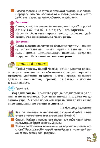 127
	 Назови вопросы, на которые отвечают выделенные слова.
Определи, что они обозначают – время действия, место
действия, характер или особенности действия.
Запомни!
Слова, которые отвечают на вопросы г д е? к у д а?
о т к у д а? к а к? к о г д а?, – это наречия.
Наречие обозначает время, место, характер дей-
ствия. Это неизменяемая часть речи.
Запомни!
Слова в языке делятся на большие группы – имена
существительные, имена прилагательные, гла-
голы, имена числительные, наречия, предлоги
и другие. Их называют частями речи.
Чтобы узнать, какой частью речи является слово,
определи, что это слово обозначает (предмет, признак
предмета, действие предмета, место, время, характер
действия, количество, порядок при счёте), и поставь
к нему вопрос.
Прочитай.
Зарядил дождь. С раннего утра до позднего вечера он
лил и не переставал. Всю ночь шумел и шумел он до
самого утра. А после короткой передышки дождь снова
тихо зашуршал по ветвям и листьям.
По Феликсу Зальтену
	 Как ты понимаешь выражение зарядил дождь? Какие
слова в тексте заменяют слово шёл (дождь)?
	 Спиши. Найди и назови все известные тебе части речи,
пользуясь добрым советом Знайки.
	 Каковы особенности произношения первого выделенного
слова? Расскажи об употреблении буквы ь, используй вы-
деленные слова как примеры.
ДОБРЫЙ СОВЕТ
262
 