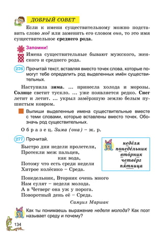134
Если к имени существительному можно подста-
вить слово моё или заменить его словом оно, то это имя
существительное среднего рода.
Запомни!
Имена существительные бывают мужского, жен-
ского и среднего рода.
Прочитай текст, вставляя вместо точек слова, которые по-
могут тебе определить род выделенных имён существи-
тельных.
Наступила зима. ... принесла холода и морозы.
Солнце светит тускло. ... уже появляется редко. Снег
летит и летит. ... укрыл замёрзшую землю белым пу-
шистым ковром.
	 Выпиши выделенные имена существительные вместе
с теми словами, которые вставлены вместо точек. Обо-
значь род существительных.
О б р а з е ц. Зима (она) – ж. р.
Прочитай.
Быстро дни недели пролетели,
Протекли меж пальцев,
как вода,
Потому что есть среди недели
Хитрое колёсико – Среда.
Понедельник, Вторник очень много
Нам сулят – неделя молода.
А в Четверг она уж у порога.
Поворотный день её – Среда.
Самуил Маршак
	 Как ты понимаешь выражение неделя молода? Как поэт
называет среду и почему?
ДОБРЫЙ СОВЕТ
276
неделя
понедельник
втîрник
четверг
пятница
277
 