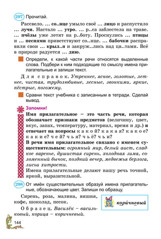 144
Прочитай.
Рассвело. ... со..нце умыло своё ... лицо и распустило
... лучи. Настало ... утро. ... р..са заблестела на траве.
... пчёлы уже летят на р..боту. Проснулись ... птицы
и ... песнями приветствуют со..нце. ... бабочки распра-
вили свои ... крыл..я и закруж..лись над цв..тами. Всё
в природе радуется ... дню.
	 Определи, к какой части речи относятся выделенные
слова. Подбери к ним подходящие по смыслу имена при-
лагательные и запиши текст.
Д л я с п р а в о к. Утреннее, ясное, золотые, лет-
нее, чистая, трудолюбивые, лесные, звонкими, яркие,
пёстрые, погожему.
	 Сравни текст учебника с записанным в тетради. Сделай
вывод.
Запомни!
Имя прилагательное – это часть речи, которая
обозначает признаки предметов (величину, цвет,
вкус, запах, температуру, материал, время и др.) и
отвечает на вопросы к а к о й? к а к а я? к а к о е?
к а к и е? ч е й? ч ь я? ч ь ё? ч ь и?
В речи имя прилагательное связано с именем су-
ществительным: огромный мир, белый аист, слад-
кое варенье, душистая сирень, холодная зима, со-
ломенный бычок, поздний вечер, медвежья берлога,
лисьи хитрости.
Имена прилагательные делают нашу речь точной,
яркой, выразительной.
От имён существительных образуй имена прилагатель-
ные, обозначающие цвет. Запиши по образцу.
Сирень, роза, малина, вишня,
кофе, шоколад, песок.
О б р а з е ц. Василёк – василь-
ковый, корица – коричневый.
297
корèчневый
298
 