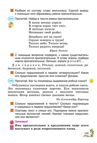 145
	 Разбери по составу слово малиновый. Сделай вывод:
с помощью чего образованы имена прилагательные.
Прочитай. Найди в тексте имена прилагательные.
В юном месяце апреле
В старом парке тает снег,
И весёлые качели
Начинают свой разбег.
Позабыто всё на свете!
Сердце замерло в груди!
Только небо. Только ветер.
Только радость впереди!
Юрий Энтин
	 С помощью вопросов определи, к каким существитель-
ным относятся прилагательные. К слову апрель подбери
имена прилагательные. Запиши: апрель (к а к о й?) …
Д л я с п р а в о к. Тёплый, зимний, солнечный, ра-
достный, багровый, весенний.
	 Сколько предложений в первом четверостишии? Какое
это предложение: простое или сложное? Докажи.
Прочитай. Как ты понимаешь выражение робкие снега?
Отбушевала последняя вьюга, и пошли робкие снега.
Лес напоминал сказочное царство. Ели покачивали
мохнатыми ветками, роняли с макушек снеговые
шапки. Ветер доносил свежее дыхание весны.
По Александру Баркову
	 Сколько предложений в тексте? Сколько подлежащих
и сказуемых в первом предложении? Какое оно?
	 Озаглавь текст и спиши его. Подчеркни имена прилага-
тельные волнистой линией. Какими членами предложе-
ния они являются?
Запомни!
Имя прилагательное в предложении чаще всего
выступает в роли второстепенного члена.
299
300
 