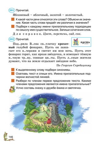 146
Прочитай.
Яблоневый – яблочный, золотой – золотистый.
	 К какой части речи относятся эти слова? Объясни их значе-
ние. Какая часть слова придаёт им различия в значении?
	 Подбери к каждому имени прилагательному подходящее
по смыслу имя существительное. Запиши сочетания слов.
Д л я с п р а в о к. Цвет, перстень, сад, сок.
Прочитай.
Под..рила В..сна св..тлячку крохот-
ный голубой фонарик. Пусть он зажи-
гает его в..черами и светит им всю ночь. Пусть этот
фонарик горит, как яркая звёздочка, и освещает тёмную
н..чную тр..ву, сонные цв..ты. Пусть л..сные жители
думают, что на земле отдыхает звёздное небо.
По Георгию Скребицкому
	 К выделенному слову подбери синонимы.
	 Озаглавь текст и спиши его. Имена прилагательные под-
черкни волнистой линией.
	 Разбери по членам первое предложение текста. Какими
членами предложения являются имена прилагательные?
	 Устно составь сказку о дружбе ёжика и светлячка.
301
пусть
302
 