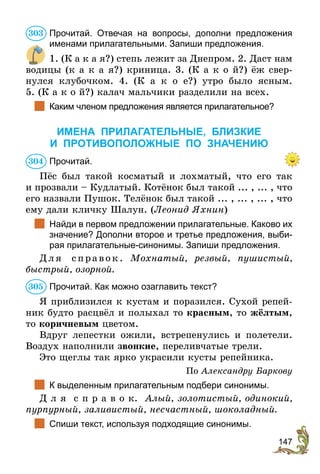 147
Прочитай. Отвечая на вопросы, дополни предложения
име­нами прилагательными. Запиши предложения.
1. (К а к а я?) степь лежит за Днепром. 2. Даст нам
водицы (к а к а я?) криница. 3. (К а к о й?) ёж свер-
нулся клубочком. 4. (К а к о е?) утро было ясным.
5. (К а к о й?) калач мальчики разделили на всех.
	 Каким членом предложения является прилагательное?
ИМЕНА ПРИЛАГАТЕЛЬНЫЕ, БЛИЗКИЕ
И ПРОТИВОПОЛОЖНЫЕ ПО ЗНАЧЕНИЮ
Прочитай.
Пёс был такой косматый и лохматый, что его так
и прозвали – Кудлатый. Котёнок был такой ... , ... , что
его назвали Пушок. Телёнок был такой ... , ... , ... , что
ему дали кличку Шалун. (Леонид Яхнин)
	 Найди в первом предложении прилагательные. Каково их
значение? Дополни второе и третье предложения, выби-
рая прилагательные-синонимы. Запиши предложения.
Д л я с пра вок . Мохнатый, резвый, пушистый,
быст­рый, озорной.
Прочитай. Как можно озаглавить текст?
Я приблизился к кустам и поразился. Сухой репей-
ник будто расцвёл и полыхал то красным, то жёлтым,
то коричневым цветом.
Вдруг лепестки ожили, встрепенулись и полетели.
Воздух наполнили звонкие, переливчатые трели.
Это щеглы так ярко украсили кусты репейника.
По Александру Баркову
	 К выделенным прилагательным подбери синонимы.
Д л я с п р а в о к. Алый, золотистый, одинокий,
пурпурный, заливистый, несчастный, шоколадный.
	 Спиши текст, используя подходящие синонимы.
303
304
305
 