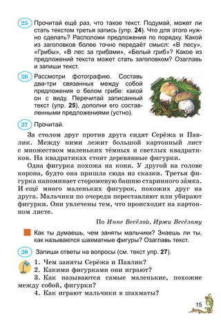 15
Прочитай ещё раз, что такое текст. Подумай, может ли
стать текстом третья запись (упр. 24). Что для этого нуж-
но сделать? Расположи предложения по порядку. Какой
из заголовков более точно передаёт смысл: «В лесу»,
«Грибы», «В лес за грибами», «Белый гриб»? Какое из
предложений текста может стать заголовком? Озаглавь
и запиши текст.
	 Рассмотри фотографию. Составь
два-три связанных между собой
предложения о белом грибе: какой
он с виду. Перечитай записанный
текст (упр. 25), дополни его состав-
ленными предложениями (устно).
Прочитай.
За столом друг против друга сидят Серёжа и Пав-
лик. Между ними лежит большой картонный лист
с множеством маленьких тёмных и светлых квадрати-
ков. На квадратиках стоят деревянные фигурки.
Одна фигурка похожа на коня. У другой на голове
корона, будто она пришла сюда из сказки. Третья фи-
гурка напоминает сторожевую башню старинного замка.
И ещё много маленьких фигурок, похожих друг на
друга. Мальчики по очереди переставляют или убирают
фигурки. Они увлечены тем, что происходит на картон-
ном листе.
По Инне Весёлой, Иржи Весёлому
		Как ты думаешь, чем заняты мальчики? Знаешь ли ты,
как называются шахматные фигуры? Озаглавь текст.
Запиши ответы на вопросы (см. текст упр. 27).
	 1.	Чем заняты Серёжа и Павлик?
	 2.	Какими фигурками они играют?
	 3.	Как называются самые маленькие, похожие
между собой, фигурки?
	 4.	Как играют мальчики в шахматы?
25
26
27
28
 