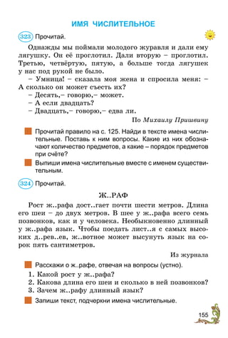 155
ИМЯ ЧИСЛИТЕЛЬНОЕ
Прочитай.
Однажды мы поймали молодого журавля и дали ему
лягушку. Он её проглотил. Дали вторую – проглотил.
Третью, четвёртую, пятую, а больше тогда лягушек
у нас под рукой не было.
– Умница! – сказала моя жена и спросила меня: –
А сколько он может съесть их?
– Десять,– говорю,– может.
– А если двадцать?
– Двадцать,– говорю,– едва ли.
По Михаилу Пришвину
	 Прочитай правило на с. 125. Найди в тексте имена числи-
тельные. Поставь к ним вопросы. Какие из них обозна-
чают количество предметов, а какие – порядок предметов
при счёте?
	 Выпиши имена числительные вместе с именем существи-
тельным.
Прочитай.
Ж..РАФ
Рост ж..рафа дост..гает почти шести метров. Длина
его шеи – до двух метров. В шее у ж..рафа всего семь
позвонков, как и у человека. Необыкновенно длинный
у ж..рафа язык. Чтобы поедать лист..я с самых высо-
ких д..рев..ев, ж..вотное может высунуть язык на со-
рок пять сантиметров.
Из журнала
	 Расскажи о ж..рафе, отвечая на вопросы (устно).
1. Какой рост у ж..рафа?
2. Какова длина его шеи и сколько в ней позвонков?
3. Зачем ж..рафу длинный язык?
	 Запиши текст, подчеркни имена числительные.
323
324
 