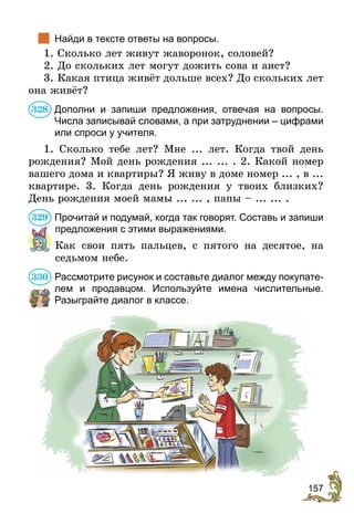157
	 Найди в тексте ответы на вопросы.
1. Сколько лет живут жаворонок, соловей?
2. До скольких лет могут дожить сова и аист?
3. Какая птица живёт дольше всех? До скольких лет
она живёт?
Дополни и запиши предложения, отвечая на вопросы.
Числа записывай словами, а при затруднении – цифрами
или спроси у учителя.
1. Сколько тебе лет? Мне ... лет. Когда твой день
рождения? Мой день рождения ... ... . 2. Какой номер
вашего дома и квартиры? Я живу в доме номер ... , в ...
квартире. 3. Когда день рождения у твоих близких?
День рождения моей мамы ... ... , папы – ... ... .
Прочитай и подумай, когда так говорят. Составь и запиши
предложения с этими выражениями.
Как свои пять пальцев, с пятого на десятое, на
седьмом небе.
Рассмотрите рисунок и составьте диалог между покупате-
лем и продавцом. Используйте имена числительные.
Разыг­райте диалог в классе.
328
329
330
 