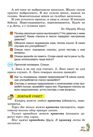 161
А всё-таки не выбрасывали васильки. Жалко такую
красоту выбрасывать. И вот сплели венки, надели на
головы. Замечательные венки из голубых васильков.
И уже усталость прошла, и лица в..сёлые. И походка
бойкая. Переглядываются, пересмеиваются. Будто не
с р..боты, а с гулянья идут.
По Эдуарду Шиму
	 Почему васильки нужно вы­палывать? Что девочки с ними
сделали? Какие глаголы в  тексте передают настроение
девочек?
	 Объясни смысл выражения семь потов сошло. В каких
случаях его употребляют?
	 Спиши текст, подчеркни глаголы, устно поставь к ним
­вопросы.
	 Опиши василёк по памяти. Слова какой части речи ты бу-
дешь использовать чаще всего?
Прочитай поговорки. Спиши.
1. Лиса и во сне кур считает. 2. Лисе хвост не для
красы служит. 3. Лиса семерых волков проведёт.
	 Как ты понимаешь первое предложение? В каком значе-
нии употребляется глагол проведёт?
	 Составь и запиши предложения с сочетаниями слов про­
ведёт линию; проведёт через лес. Подчеркни глаголы во
всех предложениях, устно поставь к ним вопросы.
Хитрец может любого провести (обмануть, пере-
хитрить).
Через две точки можно провести (начертить, нари-
совать) только одну прямую линию.
Только проводник может провести (показать до-
рогу) через эту глушь.
Мне нужно проводить друга. Я провожу гостя до
калитки.
339
ДОБРЫЙ СОВЕТ
 