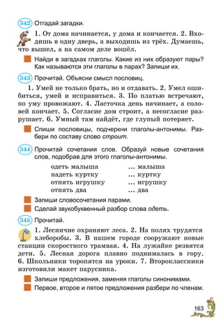 163
Отгадай загадки.
1. От дома начинается, у дома и кончается. 2. Вхо-
дишь в одну дверь, а выходишь из трёх. Думаешь,
что вышел, а на самом деле вошёл.
	 Найди в загадках глаголы. Какие из них образуют пары?
Как называются эти глаголы в парах? Запиши их.
Прочитай. Объясни смысл пословиц.
1. Умей не только брать, но и отдавать. 2. Умел оши-
биться, умей и исправиться. 3. По платью встречают,
по уму провожают. 4. Ласточка день начинает, а соло-
вей кончает. 5. Согласие дом строит, а несогласие раз-
рушает. 6. Умный там найдёт, где глупый потеряет.
	 Спиши пословицы, подчеркни глаголы-антонимы. Раз-
бери по составу слово строит.
Прочитай сочетания слов. Образуй новые сочетания
слов, подобрав для этого глаголы-антонимы.
одеть малыша	 ... малыша
надеть куртку	 ... куртку
отнять игрушку	 ... игрушку
отнять два	 ... два
	 Запиши словосочетания парами.
	 Сделай звукобуквенный разбор слова одеть.
Прочитай.
1. Лесничие охраняют леса. 2. На полях трудятся
хлеборобы. 3. В нашем городе сооружают новые
станции скоростного трамвая. 4. На лужайке резвятся
дети. 5. Лесная дорога плавно поднималась в гору.
6. Школьники торопятся на уроки. 7. Второклассники
изготовили макет парусника.
	 Запиши предложения, заменяя глаголы синонимами.
	 Первое, второе и пятое предложения разбери по членам.
342
343
344
345
 