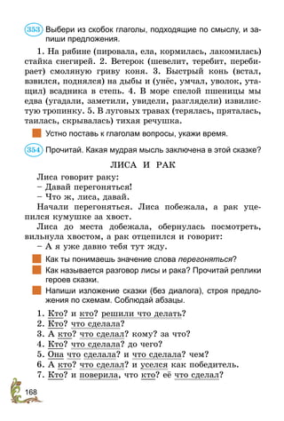 168
Выбери из скобок глаголы, подходящие по смыслу, и за-
пиши предложения.
1. На рябине (пировала, ела, кормилась, лакомилась)
стайка снегирей. 2. Ветерок (шевелит, теребит, переби-
рает) смоляную гриву коня. 3. Быстрый конь (встал,
взвился, поднялся) на дыбы и (унёс, умчал, уволок, ута­
­­­щил) всадника в степь. 4. В море спелой пшеницы мы
едва (угадали, заметили, увидели, разглядели) извилис­
тую тропинку. 5. В луговых травах (терялась, пря­талась,
таилась, скрывалась) тихая речушка.
	 Устно поставь к глаголам вопросы, укажи время.
Прочитай. Какая мудрая мысль заключена в этой сказке?
ЛИСА И РАК
Лиса говорит раку:
– Давай перегоняться!
– Что ж, лиса, давай.
Начали перегоняться. Лиса побежала, а рак уце-
пился кумушке за хвост.
Лиса до места добежала, обернулась посмотреть,
вильнула хвостом, а рак отцепился и говорит:
– А я уже давно тебя тут жду.
	 Как ты понимаешь значение слова перегоняться?
	 Как называется разговор лисы и рака? Прочитай реплики
героев сказки.
	 Напиши изложение сказки (без диалога), строя предло-
жения по схемам. Соблюдай абзацы.
1. Кто? и кто? решили что делать?
2. Кто? что сделала?
3. А кто? что сделал? кому? за что?
4. Кто? что сделала? до чего?
5. Она что сделала? и что сделала? чем?
6. А кто? что сделал? и уселся как победитель.
7. Кто? и поверила, что кто? её что сделал?
353
354
 