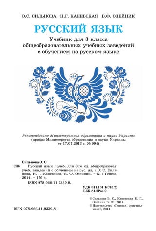 РУССКИЙ ЯЗЫК
Учебник для 3 класса
общеобразовательных учебных заведений
с обучением на русском языке
Э.С. Сильнова Н.Г. Каневская В.Ф. Олейник
©	Сильнова Э. С., Каневская Н. Г.,
Олейник В. Ф., 2014
©	Издательство «Генеза», оригинал-
макет, 2014ISBN 978-966-11-0339-8
Рекомендовано Министерством образования и науки Украины
(приказ Министерства образования и науки Украины
от 17.07.2013 г. № 994)
С36
Сильнова Э. С.
	 Русский язык : учеб. для 3-го кл. общеобразоват.
учеб. заведений с обучением на рус. яз. / Э. С. Силь-
нова, Н. Г. Каневская, В. Ф. Олейник. – К. : Генеза,
2014. – 176 с.
	 ISBN 978-966-11-0339-8.
УДК 811.161.1(075.2)
ББК 81.2Рос-9
 