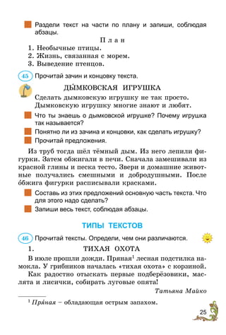25
		Раздели текст на части по плану и запиши, соблюдая
абзацы­.
П л а н
1. Необычные птицы.
2. Жизнь, связанная с морем.
3. Выведение птенцов.
Прочитай зачин и концовку текста.
ДЫМКОВСКАЯ ИГРУШКА
Сделать дымковскую игрушку не так просто.
Дûмковскую игрушку многие знают и любят.
		Что ты знаешь о дымковской игрушке? Почему игрушка
так называется?
		Понятно ли из зачина и концовки, как сделать игрушку?
		Прочитай предложения.
Из труб тогда шёл тёмный дым. Из него лепили фи-
гурки. Затем обжигали в печи. Сначала замешивали из
красной глины и песка тесто. Звери и домашние живот-
ные получались смешными и добродушными. После
îбжига фигурки расписывали красками.
		Составь из этих предложений основную часть текста. Что
для этого надо сделать?
		Запиши весь текст, соблюдая абзацы.
ТИПЫ ТЕКСТОВ
Прочитай тексты. Определи, чем они различаются.
1.	 ТИХАЯ ОХОТА
В июле прошли дожди. Пряная1
лесная подстилка на-
мокла. У грибников началась «тихая охота» с корзиной.
Как радостно отыскать первые подберёзовики, мас-
лята и лисички, собирать луговые опята!
Татьяна Майко
1
 Пряная – обладающая острым запахом.
45
46
 