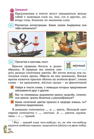 30
Запомни!
Предложения в тексте могут связываться между
собой с помощью слов он, они, его и других, по-
втора слов, близких по значению слов.
Рассмотри иллюстрации. Какие сказки Андерсена они
тебе напомнили?
Прочитай и озаглавь текст.
Краски природы богаты и разно­
образны. В природе мы можем уви-
деть разные сочетания цветов. Но почти всегда эти со-
четания очень яркие. Обрати на них внимание. Каким
ярким кажется красное яблоко на зелёном фоне1
, синяя
слива – на оранжевом, жёлтая груша – на фиолетовом!
		Найди в тексте слова, с помощью которых предложения
связываются друг с другом.
	 Как ты понимаешь выражения краски природы, сочета­
ние красок, краски богатые и разнообразные?
		Какие сочетания цветов (красок) в природе знаешь ты?
Дополни предложения.
В ромашке сочетаются ... и ... цвета. Лиловый цвет
сирени сочетается с ... листьев. А ... цветок одуван-
чика – с ... травой.
1
 Фон – задний план чего-нибудь; то, на чём что-нибудь
видится особенно хорошо, выделяется (облако на фоне неба).
52
53
жёлтый
 