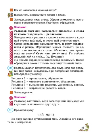 33
		Как же называется «ежиный мех»?
	 Выразительно прочитайте диалог в лицах.
		Запиши диалог лисы и ежа. Обрати внимание на поста-
новку знаков препинания. Подчеркни обращения.
Запомни!
Разговор двух лиц называется диалогом, а слова
каждого говорящего – репликами.
Каждая новая реплика в диалоге начинается с крас-
ной строки (абзаца), и перед ней ставится тире.
Слова-обращения называют того, к кому обраща-
ются с речью. Обращение может состоять из од-
ного или нескольких слов: Мамочка, ты лучше
всех на свете! Свет наш солнышко! Ты ходишь
круглый год по небу... (А. Пушкин)
На письме обращение выделяется запятыми. ­После
обращения может стоять восклицательный знак.
Построй диалог. Встретились два друга (или две подру-
ги). Они давно не виделись. При построении диалога ис-
пользуй данную схему.
Реплика 1 – приветствие, обращение.
Реплика 2 – ответное приветствие, обращение.
Реплика 3 – выражение радости, удивления, вопрос.
Реплика 4 – выражение радости, ответ.
		Запиши диалог.
Запомни!
Разговор состоится, если собеседники внимательно
слушают и понимают друг друга.
Прочитай шутку.
ЧЕЙ МЯЧ?
Во двор залетел футбольный мяч. Хозяйка его схва-
тила и закричала:
60
61
 