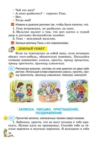 34
– Чей это мяч?
– А окно разбилось? – спросил Гена.
– Нет.
– Тогда мой!
		Измени в диалоге реплики так, чтобы было понятно, что:
1.	Гена встревожен, не разбилось ли окно.
2.	Мальчик жалеет о том, что мяч влетел в чужой
двор и доставил беспокойство хозяйке.
3.	Гена – вежливый мальчик.
		Запиши реплику Гены с его извинениями.
Если ты чувствуешь за собой вину, если нечаянно
обидел кого-нибудь, обязательно извинись. Пользуйся
словами извинения: извини, прости, прошу прощения,
прошу простить, приношу извинения.
Рассмотри рисунки, составь по ним диалоги из двух-трёх
реплик. Используй слова-извинения извини, прости, про­
шу простить, приношу извинения, помилуй, смилуйся.
ЗАПИСКА, ПИСЬМО, ПРИГЛАШЕНИЕ,
ПОЗДРАВЛЕНИЕ
Прочитай записки, написанные твоими сверстниками.
1. Бабушка, прости, что не могу сегодня к тебе при-
ехать. Нужно идти на тренировку. Спасибо тебе за тё-
плые варежки и вкусные пирожки. В выходные я тебя
ДОБРЫЙ СОВЕТ
62
63
 