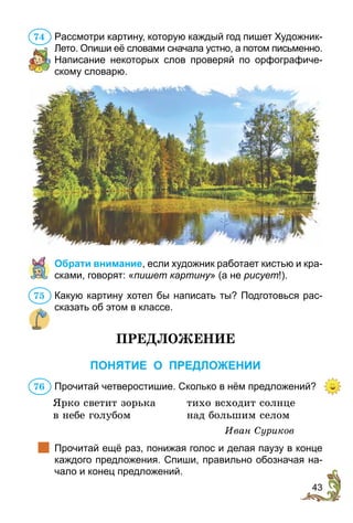 43
Рассмотри картину, которую каждый год пишет Художник-
Лето. Опиши её словами сначала устно, а потом письменно.
Написание некоторых слов проверяй по орфографиче-
скому словарю.
Обрати внимание, если художник работает кистью и кра-
сками, говорят: «пишет картину» (а не рисует!).
Какую картину хотел бы написать ты? Подготовься рас-
сказать об этом в классе.
ПРЕДЛОЖЕНИЕ
ПОНЯТИЕ О ПРЕДЛОЖЕНИИ
Прочитай четверостишие. Сколько в нём предложений?
Ярко светит зорька	 тихо всходит солнце
в небе голубом 	 над большим селом
Иван Суриков
		Прочитай ещё раз, понижая голос и делая паузу в конце
каждого предложения. Спиши, правильно обозначая на-
чало и конец предложений.
74
75
76
 