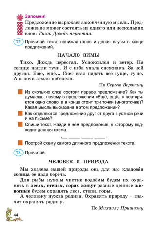 44
Запомни!
Предложение выражает законченную мысль. Пред-
ложение может состоять из одного или нескольких
слов: Тихо. Дождь перестал.
Прочитай текст, понижая голос и делая паузы в конце
предложений.
НАЧАЛО ЗИМЫ
Тихо. Дождь перестал. Успокоился и ветер. На
солнце нашли тучи. И с неба упала снежинка. За ней
другая. Ещё, ещё... Снег стал падать всё гуще, гуще.
А к ночи земля побелела.	
По Сергею Воронину
		Из скольких слов состоит первое предложение? Как ты
думаешь, почему в предложении «Ещё, ещё...» повторя-
ется одно слово, а в конце стоит три точки (многоточие)?
Какая мысль высказана в этом предложении?
		Как отделяются предложения друг от друга в устной речи
и на письме?
		Спиши текст. Найди в нём предложение, к которому под-
ходит данная схема.
__ ____ ____ ____.
		Построй схему самого длинного предложения текста.
Прочитай.
ЧЕЛОВЕК И ПРИРОДА
Мы хозяева нашей природы она для нас кладовая
солнца её надо беречь.
Для рыбы нужны чистые водоёмы будем их охра-
нять в лесах, степях, горах живут разные ценные жи-
вотные будем охранять леса, степи, горы.
А человеку нужна родина. Охранять природу – зна-
чит охранять родину.
По Михаилу Пришвину
77
78
 