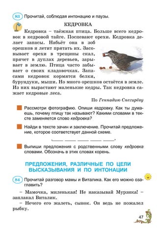 47
Прочитай, соблюдая интонацию и паузы.
КЕДРОВКА
Кедровка – таёжная птица. Больше всего кедро-
вок в кедровой тайге. Поспевают орехи. Кедровка де-
лает запасы. Набьёт она в зоб
орешков и летит прятать их. Засо-
вывает орехи в трещины скал,
прячет в дуплах деревьев, зары-
вает в землю. Птица часто забы-
вает о своих кладовочках. Запа-
сами кедровок кормятся белки,
бурундуки, мыши. Но много орешков остаётся в земле.
Из них вырастают маленькие кедры. Так кедровка са-
жает кедровые леса.
По Геннадию Снегирёву
		Рассмотри фотографию. Опиши кедровку. Как ты дума-
ешь, почему птицу так называют? Какими словами в тек-
сте заменяется слово кедровка?
		Найди в тексте зачин и заключение. Прочитай предложе-
ние, которое соответствует данной схеме.
____ ____ ____ ____ ____.
		Выпиши предложения с родственными слову кедровка
словами. Обозначь в этих словах корень.
ПРЕДЛОЖЕНИЯ, РАЗЛИЧНЫЕ ПО ЦЕЛИ
ВЫСКАЗЫВАНИЯ и по интонации
Прочитай разговор мамы и Виталика. Как его можно оза-
главить?
– Мамочка, миленькая! Не наказывай Мурзика! –
заплакал Виталик.
– Нечего его жалеть, сынок. Он ведь не пожалел
рыбку.
83
84
 