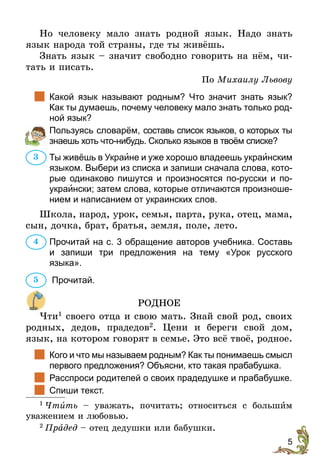 5
Но человеку мало знать родной язык. Надо знать
язык народа той страны, где ты живёшь.
Знать язык – значит свободно говорить на нём, чи-
тать и писать.
По Михаилу Львову
		Какой язык называют родным? Что значит знать язык?
Как ты думаешь, почему человеку мало знать только род-
ной язык?
		Пользуясь словарём, cоставь список языков, о которых ты
знаешь хоть что-нибудь. Сколько языков в твоём списке?
Ты живёшь в Укрaине и уже хорошо владеешь украинским
языком. Выбери из списка и запиши сначала слова, кото-
рые одинаково пишутся и произносятся по-русски и по-
украински; затем слова, которые отличаются произноше-
нием и написанием от украинских слов.
Школа, народ, урок, семья, парта, рука, отец, мама,
сын, дочка, брат, братья, земля, поле, лето.
Прочитай на с. 3 обращение авторов учебника. Составь
и  запиши три предложения на тему «Урок русского­
языка».
Прочитай.
РОДНОЕ
Чти1
своего отца и свою мать. Знай свой род, своих
родных, дедов, прадедов2
. Цени и береги свой дом,
язык, на котором говорят в семье. Это всё твоё, родное.
		Кого и что мы называем родным? Как ты понимаешь смысл
первого предложения? Объясни, кто такая пра­бабушка.
	 Расспроси родителей о своих прадедушке и прабабушке.
	 Спиши текст.
1
 Чтить – уважать, почитать; относиться с большèм
ува­­­жением и любовью.
2
 Прадед – отец дедушки или бабушки.
3
4
5
 