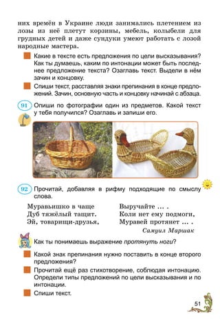 51
них времён в Украине люди занимались плетением из
лозы из неё плетут корзины, мебель, колыбели для
грудных детей и даже сундуки умеют работать с лозой
народные мастера.
		Какие в тексте есть предложения по цели высказывания?
Как ты думаешь, каким по интонации может быть послед-
нее предложение текста? Озаглавь текст. Выдели в нём
зачин и концовку.
		Спиши текст, расставляя знаки препинания в конце предло-
жений. Зачин, основную часть и концовку начинай с абзаца.
Опиши по фотографии один из предметов. Какой текст
у тебя получился? Озаглавь и запиши его.
Прочитай, добавляя в рифму подходящие по смыслу
слова.
Муравьишко в чаще 	Выручайте ... .
Дуб тяжёлый тащит. 	 Коли нет ему подмоги,
Эй, товарищи-друзья, 	 Муравей протянет ... .
Самуил Маршак
	 Как ты понимаешь выражение протянуть ноги?
		Какой знак препинания нужно поставить в конце второго
предложения?
		Прочитай ещё раз стихотворение, соблюдая интонацию.
Определи типы предложений по цели высказывания и по
интонации.
		Спиши текст.
91
92
 