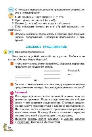 60
	С помощью вопросов дополни предложения словом ме­
сяц в нужной форме.
1.	За ноябрём идут зимние (ч т о?).
2.	Брат уехал на целый (ч т о?).
3.	Рядом (с ч е м?) сияет яркая звёздочка.
4.	Под тусклым светом (ч е г о?) всё казалось не­
обычным.
		Объясни значение слова месяц в каждом предложении.
Запиши предложения. Подчеркни подлежащее и ска­
зуемое.
СЛОЖНОЕ ПРЕДЛОЖЕНИЕ
	Прочитай предложения.
Зачирикал воробей веселей на крыше. Небо стало
выше. Облака бегут быстрей.
		Чтобы получилось стихотворение С. Маршака, переставь
предложения по данной схеме.
__________		 	быстрей.
__________		 	 … .
		 __________
…	 на	 … .
		Запиши стихотворение, поставь между первым и вторым
предложением запятую. Какое предложение получилось?
Запомни!
Если предложение состоит из одной основы, оно на-
зывается простым. Если в предложении две и более
основ – это сложное предложение. Простые предло-
жения могут объединяться в сложное предложение.
На письме части сложного предложения разделя-
ются запятыми. В каждой части сложного предло-
жения есть своё подлежащее и сказуемое.
Играют волны, ветер свищет, и мачта гнётся
и скрипит. (Михаил Лермонтов)
106
107
 