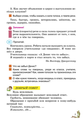 7
3. Как звучит объявление в цирке о выступлении ве-
сёлых клоунов?
		Выбери слова, чтобы сказать о силе голоса, о темпе речи.
Тихо, быстро, громко, неторопливо, шёпотом, не-
громко, задорно, спокойно.
	Запомни!
Темп (скорость) речи и сила голоса придают ­устной
речи выразительность. Они зависят от того, с кем,
где и о чём ты говоришь.
	Прочитай.
Кончились уроки. Ребята начали выходить из класса.
Все говорили учительнице «до свидания». Я тоже по-
шёл к двери.
Учительница сказала: «А Денис что-то забыл».
Я подошёл к парте и стал искать то, что забыл.
По Виктору Драгунскому
		Что же забыл Денис?
		Какие слова ты говоришь, уходя из класса, учителю,
одноклас­сникам? Как, каким голосом ты произносишь эти
слова?
		О чём нужно помнить, когда входишь в класс, приходишь
к друзьям, встречаешь знакомых?
Будь вежливым.
Вежливое обращение вызывает вежливый ответ.
Грубость, невнимание обижают человека.
Обращение с просьбой или вопросом к кому-нибудь
начинай так:
Скажите, пожалуйста, ...
Извините, где...
10
ДОБРЫЙ СОВЕТ
 