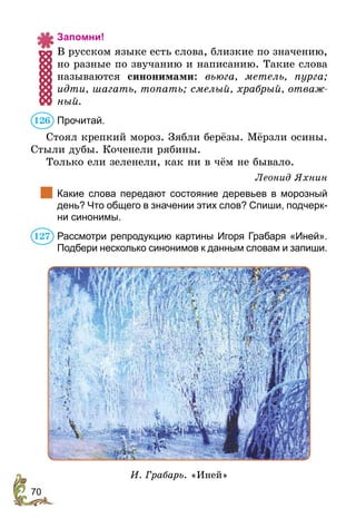70
Запомни!
В русском языке есть слова, близкие по значению,
но разные по звучанию и написанию. Такие слова
называются синонимами: вьюга, метель, пурга;
идти, шагать, топать; смелый, храбрый, отваж-
ный.
Прочитай.
Стоял крепкий мороз. Зябли берёзы. Мёрзли осины.
Стыли дубы. Коченели рябины.
Только ели зеленели, как ни в чём не бывало.
Леонид Яхнин
	 Какие слова передают состояние деревьев в морозный
день? Что общего в значении этих слов? Спиши, подчерк­-
ни синонимы.
Рассмотри репродукцию картины Игоря Грабаря «Иней».
Подбери несколько синонимов к данным словам и запиши.
И. Грабарь. «Иней»
126
127
 